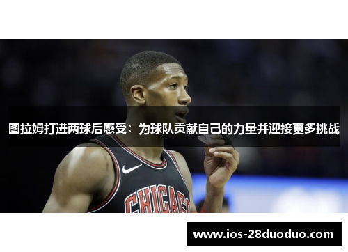 图拉姆打进两球后感受：为球队贡献自己的力量并迎接更多挑战